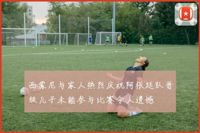 西蒙尼与家人热烈庆祝阿根廷队晋级儿子未能参与比赛令人遗憾