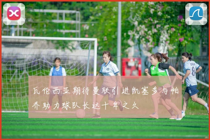 瓦伦西亚期待曼联引进凯塞多与帕乔助力球队长达十年之久