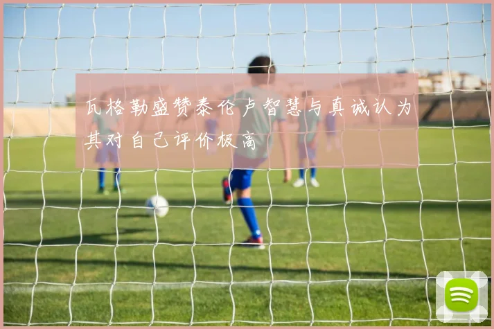 瓦格勒盛赞泰伦卢智慧与真诚认为其对自己评价极高
