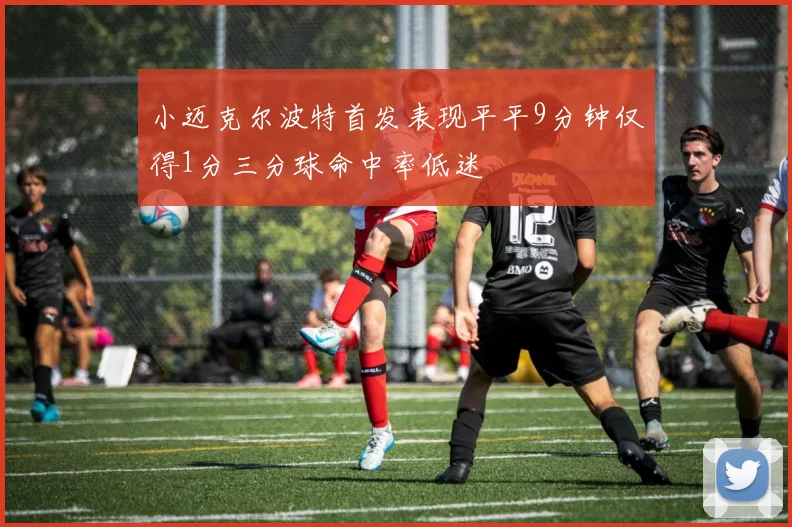 小迈克尔波特首发表现平平9分钟仅得1分三分球命中率低迷