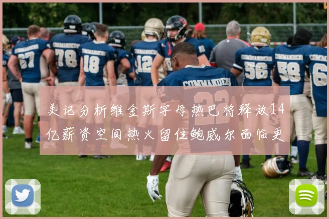 美记分析维金斯字母热巴将释放14亿薪资空间热火留住鲍威尔面临更大挑战