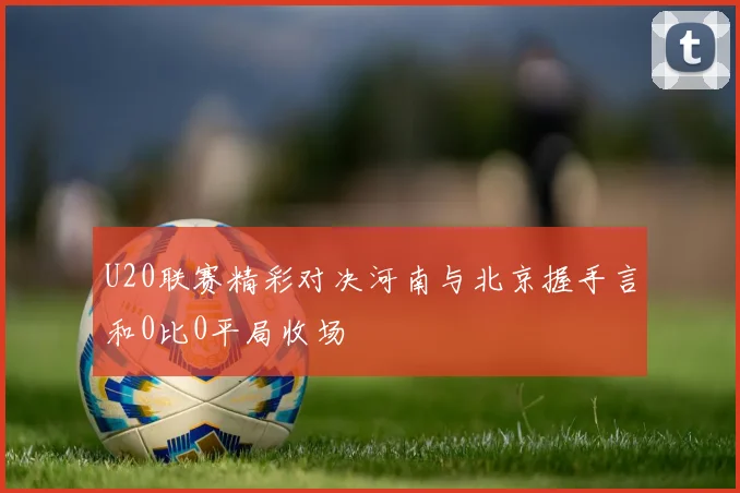 U20联赛精彩对决河南与北京握手言和0比0平局收场