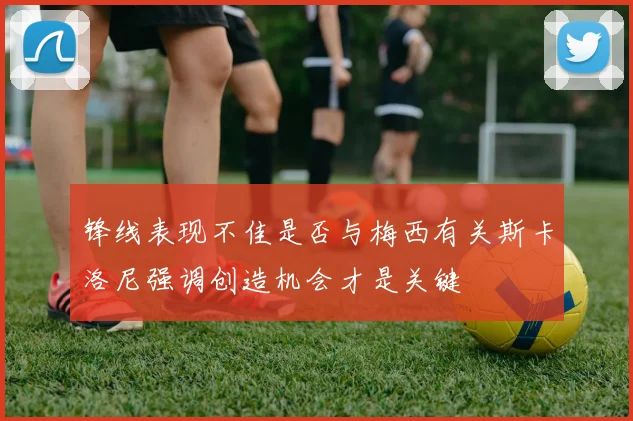 锋线表现不佳是否与梅西有关斯卡洛尼强调创造机会才是关键