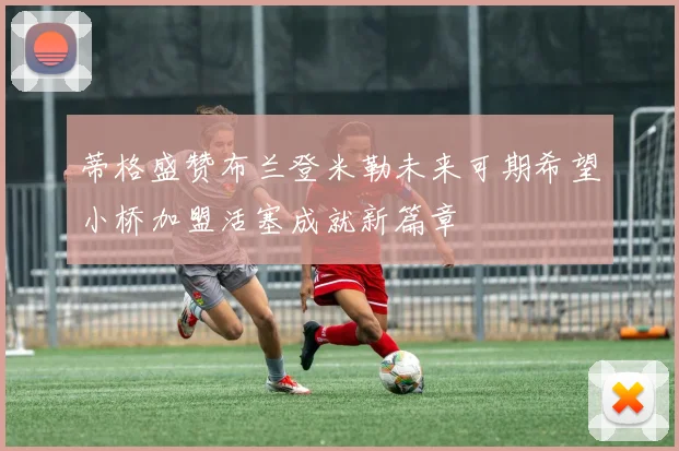 蒂格盛赞布兰登米勒未来可期希望小桥加盟活塞成就新篇章