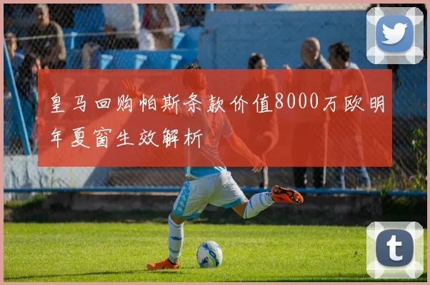 皇马回购帕斯条款价值8000万欧明年夏窗生效解析