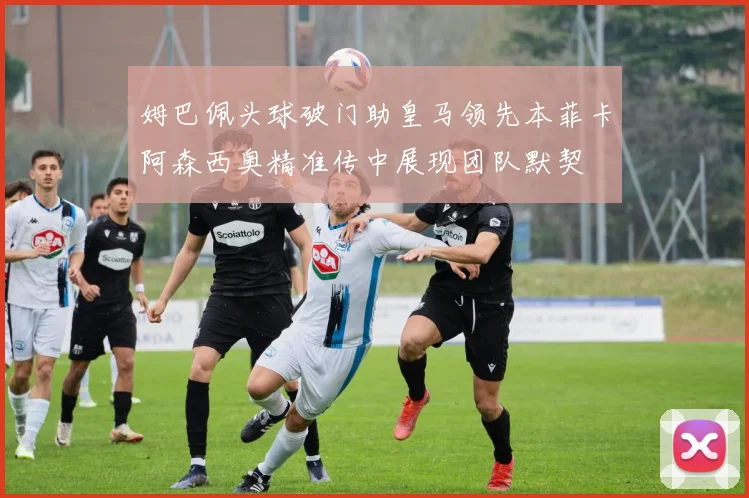 姆巴佩头球破门助皇马领先本菲卡阿森西奥精准传中展现团队默契