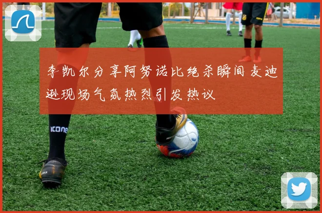 李凯尔分享阿努诺比绝杀瞬间麦迪逊现场气氛热烈引发热议