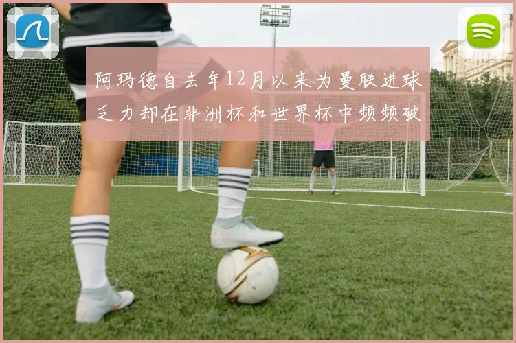 阿玛德自去年12月以来为曼联进球乏力却在非洲杯和世界杯中频频破门