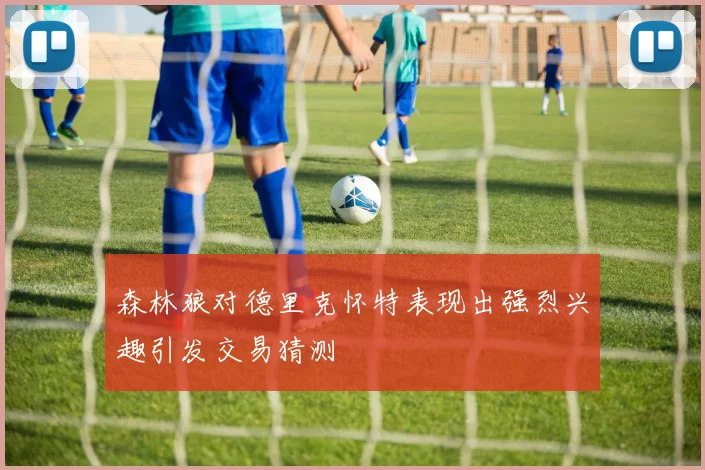 森林狼对德里克怀特表现出强烈兴趣引发交易猜测