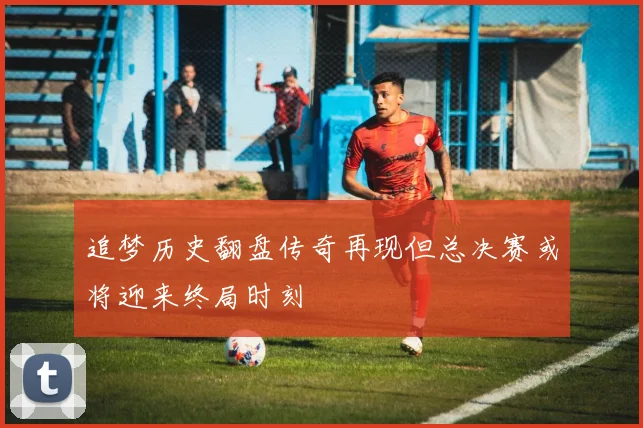 追梦历史翻盘传奇再现但总决赛或将迎来终局时刻