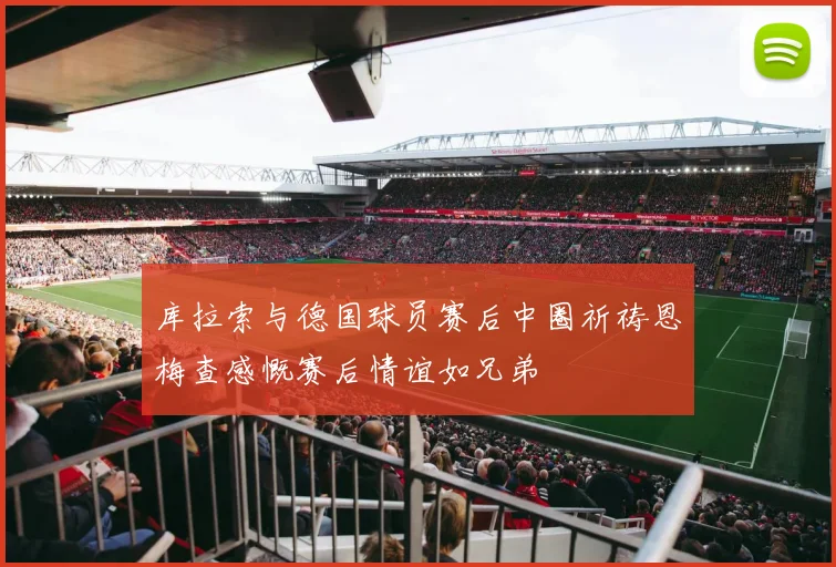 库拉索与德国球员赛后中圈祈祷恩梅查感慨赛后情谊如兄弟