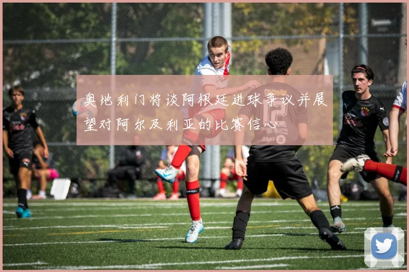 奥地利门将谈阿根廷进球争议并展望对阿尔及利亚的比赛信心
