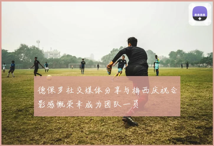 德保罗社交媒体分享与梅西庆祝合影感慨荣幸成为团队一员