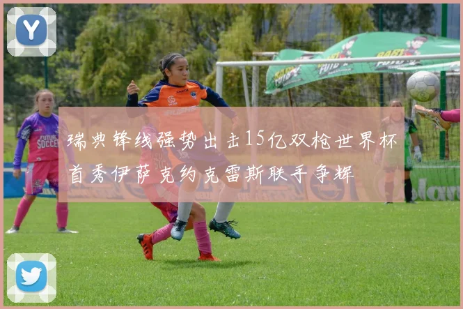 瑞典锋线强势出击15亿双枪世界杯首秀伊萨克约克雷斯联手争辉