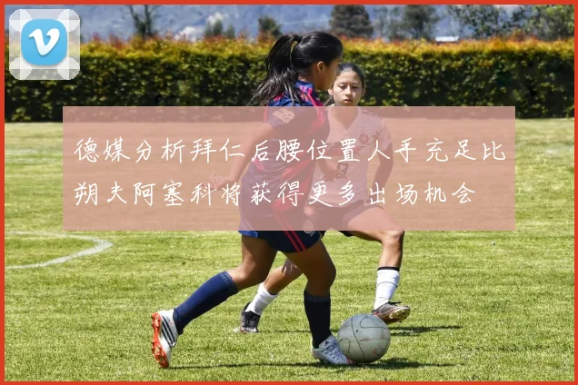 德媒分析拜仁后腰位置人手充足比朔夫阿塞科将获得更多出场机会