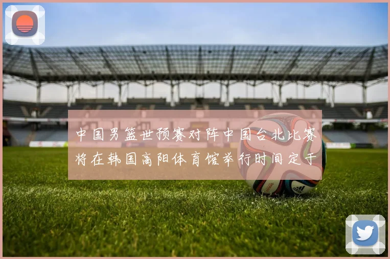 中国男篮世预赛对阵中国台北比赛将在韩国高阳体育馆举行时间定于7月6日