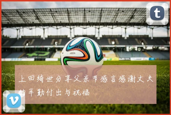 上田绮世分享父亲节感言感谢丈夫的辛勤付出与祝福