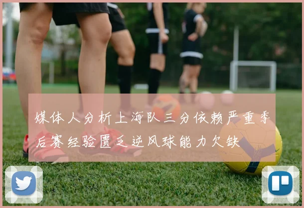 媒体人分析上海队三分依赖严重季后赛经验匮乏逆风球能力欠缺